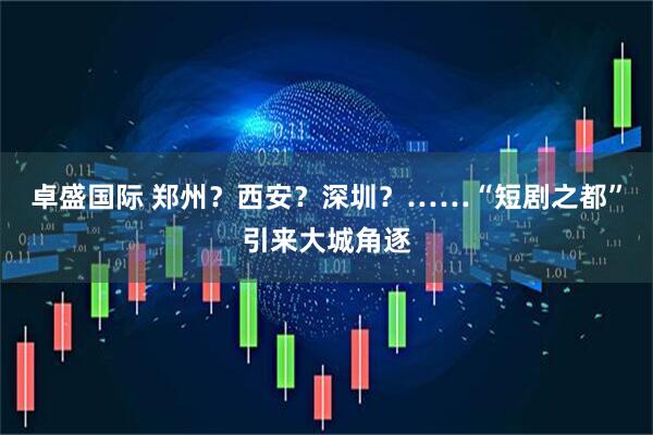 卓盛国际 郑州？西安？深圳？……“短剧之都”引来大城角逐