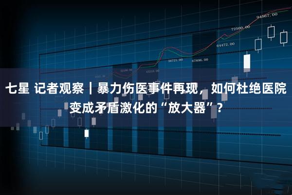 七星 记者观察｜暴力伤医事件再现，如何杜绝医院变成矛盾激化的“放大器”？