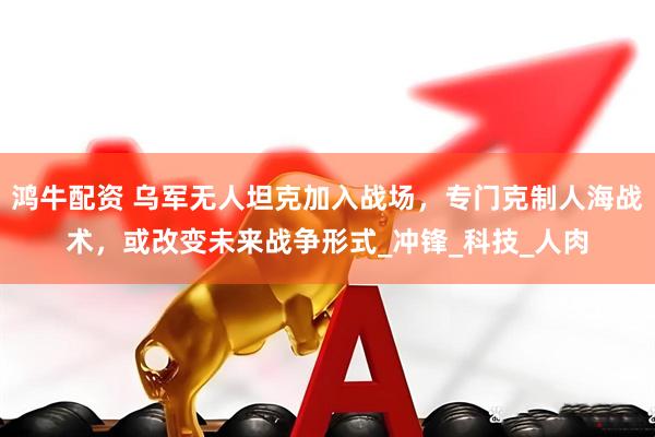 鸿牛配资 乌军无人坦克加入战场，专门克制人海战术，或改变未来战争形式_冲锋_科技_人肉