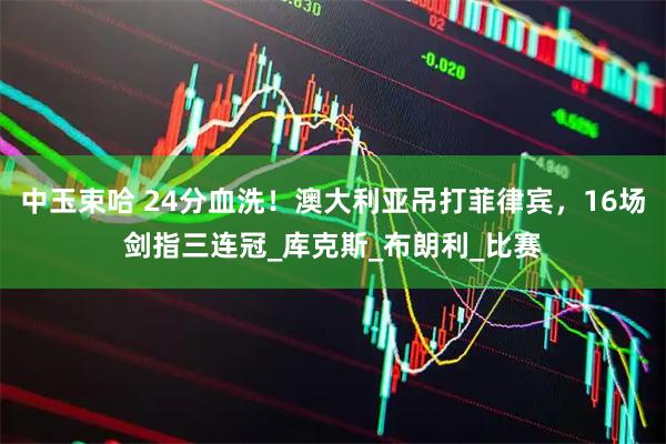 中玉束哈 24分血洗！澳大利亚吊打菲律宾，16场剑指三连冠_库克斯_布朗利_比赛