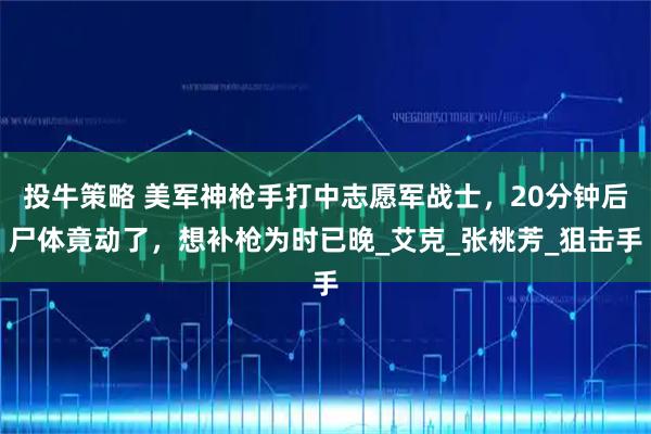 投牛策略 美军神枪手打中志愿军战士，20分钟后尸体竟动了，想补枪为时已晚_艾克_张桃芳_狙击手