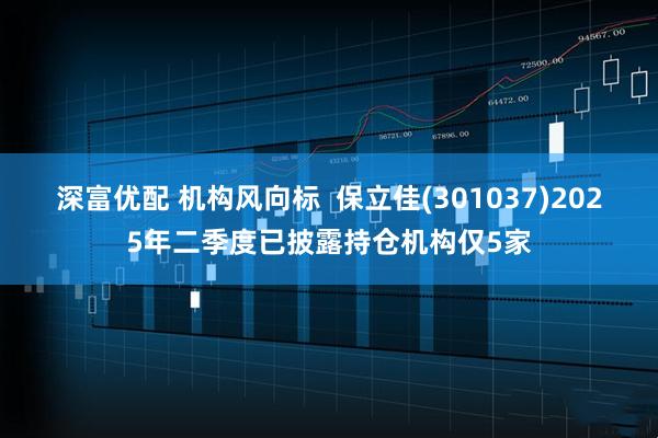 深富优配 机构风向标  保立佳(301037)2025年二季度已披露持仓机构仅5家