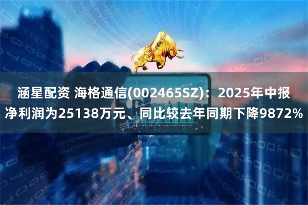 涵星配资 海格通信(002465SZ)：2025年中报净利润为25138万元、同比较去年同期下降9872%