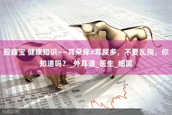股鑫宝 健康知识——耳朵痒≠耳屎多，不要乱掏，你知道吗？_外耳道_医生_细菌