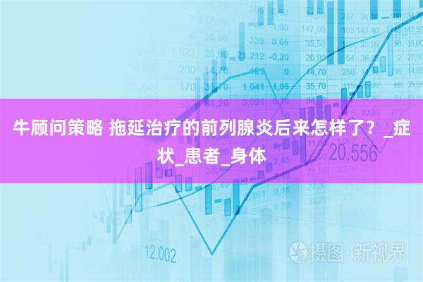 牛顾问策略 拖延治疗的前列腺炎后来怎样了？_症状_患者_身体