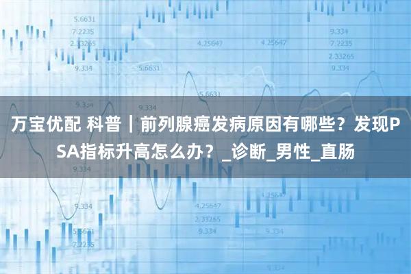 万宝优配 科普｜前列腺癌发病原因有哪些？发现PSA指标升高怎么办？_诊断_男性_直肠