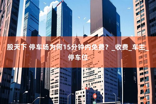 股天下 停车场为何15分钟内免费？_收费_车主_停车位
