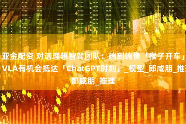 亚金配资 对话理想智驾团队：端到端像「猴子开车」，VLA有机会抵达「ChatGPT时刻」_模型_郎咸朋_推理