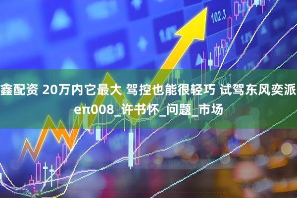 鑫配资 20万内它最大 驾控也能很轻巧 试驾东风奕派eπ008_许书怀_问题_市场