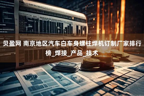 贝盈网 南京地区汽车白车身螺柱焊机订制厂家排行榜_焊接_产品_技术