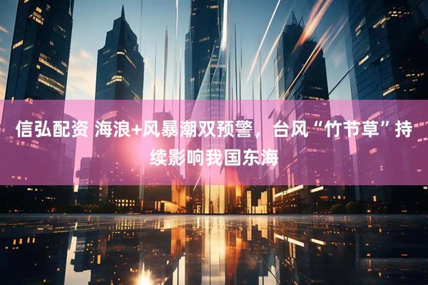 信弘配资 海浪+风暴潮双预警，台风“竹节草”持续影响我国东海