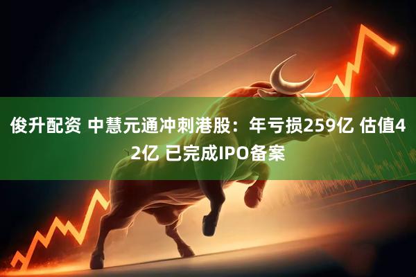 俊升配资 中慧元通冲刺港股：年亏损259亿 估值42亿 已完成IPO备案