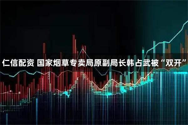 仁信配资 国家烟草专卖局原副局长韩占武被“双开”
