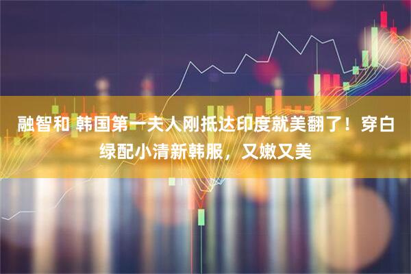 融智和 韩国第一夫人刚抵达印度就美翻了！穿白绿配小清新韩服，又嫩又美