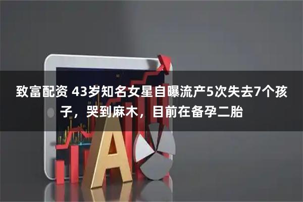 致富配资 43岁知名女星自曝流产5次失去7个孩子，哭到麻木，目前在备孕二胎