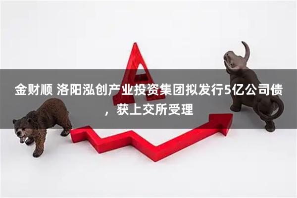 金财顺 洛阳泓创产业投资集团拟发行5亿公司债，获上交所受理