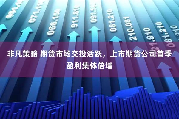 非凡策略 期货市场交投活跃，上市期货公司首季盈利集体倍增