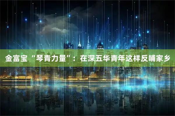 金富宝 “琴青力量”：在深五华青年这样反哺家乡