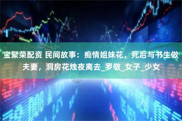 宝聚荣配资 民间故事：痴情姐妹花，死后与书生做夫妻，洞房花烛夜离去_罗敬_女子_少女