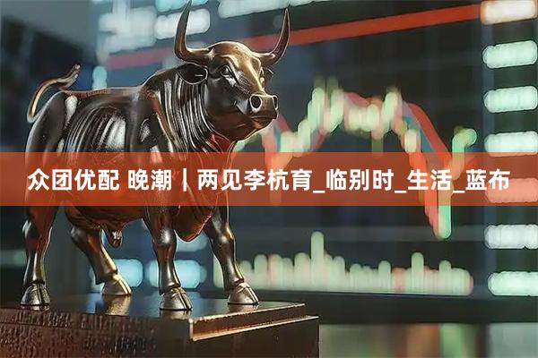 众团优配 晚潮｜两见李杭育_临别时_生活_蓝布