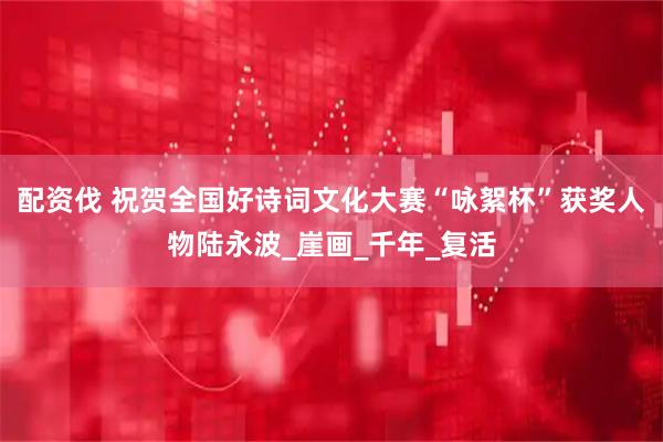 配资伐 祝贺全国好诗词文化大赛“咏絮杯”获奖人物陆永波_崖画_千年_复活