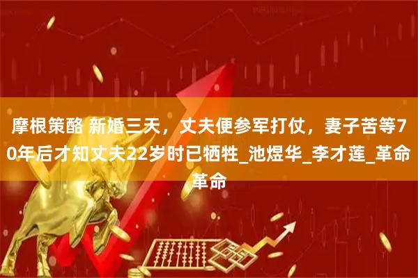 摩根策酪 新婚三天，丈夫便参军打仗，妻子苦等70年后才知丈夫22岁时已牺牲_池煜华_李才莲_革命