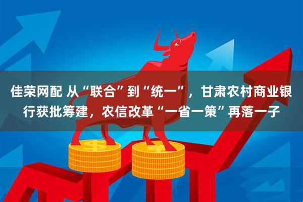 佳荣网配 从“联合”到“统一”，甘肃农村商业银行获批筹建，农信改革“一省一策”再落一子
