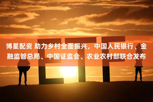 博星配资 助力乡村全面振兴，中国人民银行、金融监管总局、中国证监会、农业农村部联合发布
