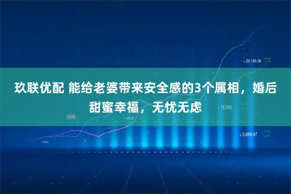 玖联优配 能给老婆带来安全感的3个属相，婚后甜蜜幸福，无忧无虑