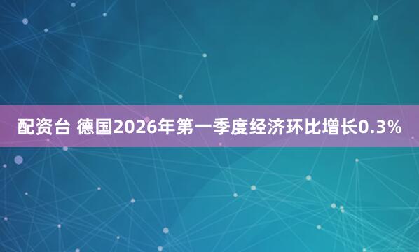 配资台 德国2026年第一季度经济环比增长0.3%