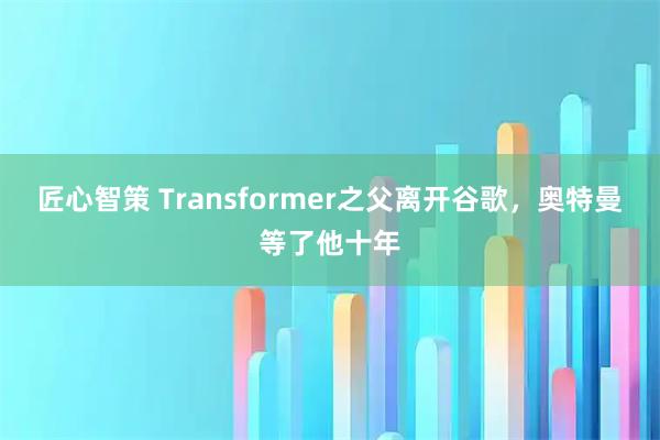 匠心智策 Transformer之父离开谷歌，奥特曼等了他十年