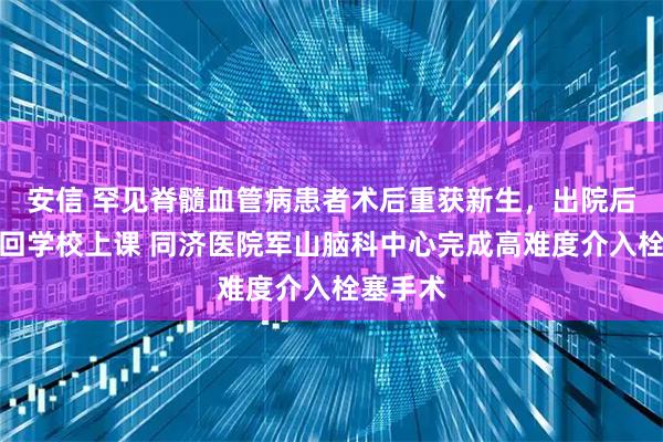 安信 罕见脊髓血管病患者术后重获新生，出院后即刻想回学校上课 同济医院军山脑科中心完成高难度介入栓塞手术