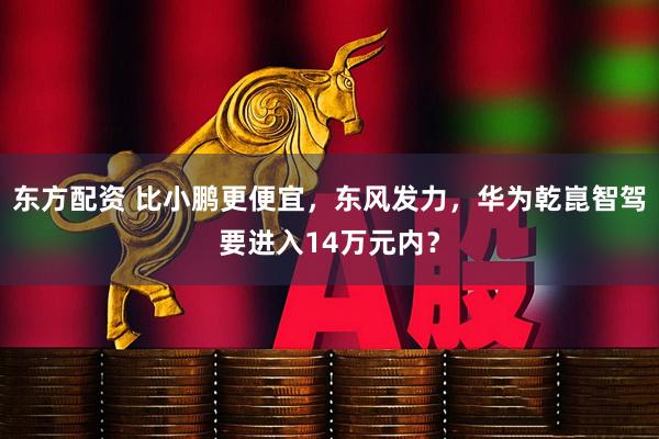 东方配资 比小鹏更便宜，东风发力，华为乾崑智驾要进入14万元内？