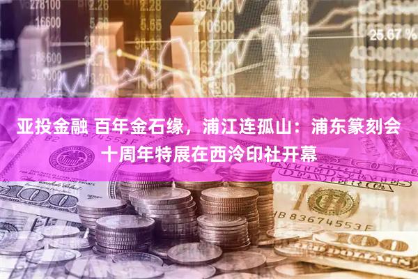 亚投金融 百年金石缘，浦江连孤山：浦东篆刻会十周年特展在西泠印社开幕