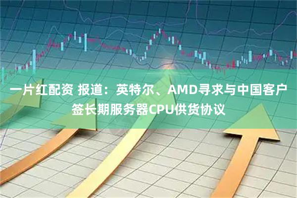 一片红配资 报道：英特尔、AMD寻求与中国客户签长期服务器CPU供货协议