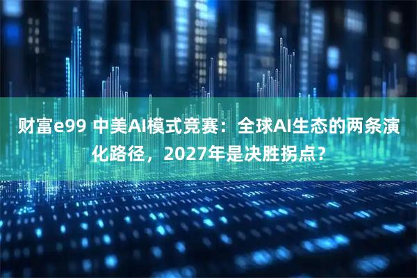 财富e99 中美AI模式竞赛：全球AI生态的两条演化路径，2027年是决胜拐点？